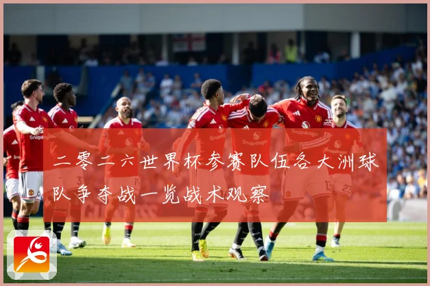 二零二六世界杯参赛队伍各大洲球队争夺战一览战术观察