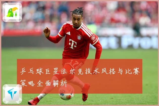 乒乓球巨星法尔克技术风格与比赛策略全面解析