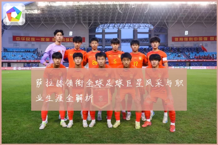 萨拉赫领衔全球足球巨星风采与职业生涯全解析