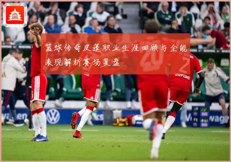 篮球传奇皮蓬职业生涯回顾与全能表现解析赛场复盘