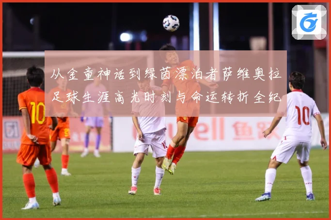 从金童神话到绿茵漂泊者萨维奥拉足球生涯高光时刻与命运转折全纪录解析