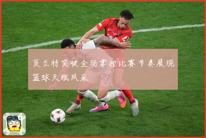 莫兰特突破全场掌控比赛节奏展现篮球天赋风采