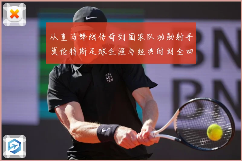 从皇马锋线传奇到国家队功勋射手莫伦特斯足球生涯与经典时刻全回顾