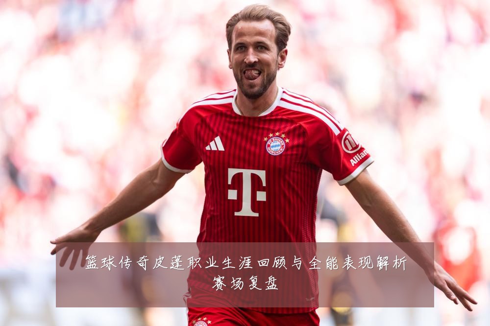 篮球传奇皮蓬职业生涯回顾与全能表现解析赛场复盘